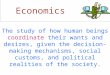 Economics The study of how human beings coordinate their wants and desires, given the decision-making mechanisms, social customs, and political realities