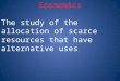 Economics The study of the allocation of scarce resources that have alternative uses