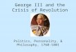 George III and the Crisis of Revolution Politics, Personality, & Philosophy, 1760-1801