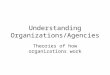 Understanding Organizations/Agencies Theories of how organizations work