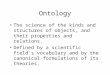 Ontology The science of the kinds and structures of objects, and their properties and relations. Defined by a scientific field's vocabulary and by the