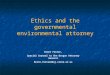 Ethics and the governmental environmental attorney Brent Foster, Special Counsel to the Oregon Attorney General Brent.foster@doj.state.or.us