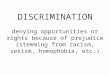 DISCRIMINATION denying opportunities or rights because of prejudice (stemming from racism, sexism, homophobia, etc.)