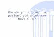 How do you approach a patient you think may have a PE?