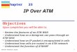 TCP/IP Protocol Suite 1 Chapter 23 Upon completion you will be able to: IP Over ATM Review the features of an ATM WAN Understand how an a datagram can