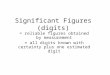 Significant Figures (digits) = reliable figures obtained by measurement = all digits known with certainty plus one estimated digit