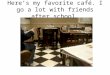 Here’s my favorite café. I go a lot with friends after school