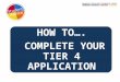 HOW TO…. COMPLETE YOUR TIER 4 APPLICATION. Who can apply? Students already in the UK on a Tier 4 visa and want to apply for extension Dependants of any
