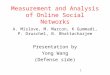 1 Measurement and Analysis of Online Social Networks A. Mislove, M. Marcon, K Gummadi, P. Druschel, B. Bhattacharjee Presentation by Yong Wang (Defense