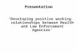 Presentation ‘Developing positive working relationships between Health and Law Enforcement Agencies’