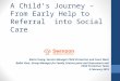 A Child’s Journey – From Early Help to Referral into Social Care Maria Young, Service Manager Child Protection and Court Work Balbir Kaur, Group Manager