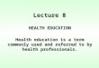 Lecture 8 HEALTH EDUCATION Health education is a term commonly used and referred to by health professionals