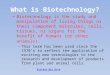 What is Biotechnology? Biotechnology is the study and manipulation of living things or their component molecules, cells, tissues, or organs for the benefit