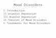 Mood Disorders I.Introduction II.Unipolar Depression III.Bipolar Depression IV.Theories of Mood Disorders V.Treatments for Mood Disorders