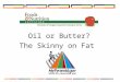 Oil or Butter? The Skinny on Fat. What are oils? Oils are fats that are liquid at room temperature. Oils come from different plants and from fish