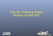 The Air Training Corps History of the ATC. Origins of the Air Training Corps In 1938 the Air Defence Cadet Corps (ADCC) was formed by a retired RAF Officer;