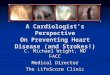 A Cardiologist’s Perspective On Preventing Heart Disease (and Strokes!) C. Michael Wright, MD FACC Medical Director The LifeScore Clinic