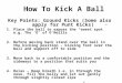 How To Kick A Ball Key Points: Ground Kicks (Some also apply for Punt Kicks) 1.Place the ball to expose the “sweet spot” e.g. The ‘O’ of O’Neills 2.Before