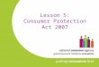 Lesson 5: Consumer Protection Act 2007. NOTE: The current curriculum refers to the Consumer Information Act 1978 which was the predecessor to the Consumer