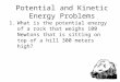 Potential and Kinetic Energy Problems 1.What is the potential energy of a rock that weighs 100 Newtons that is sitting on top of a hill 300 meters high?