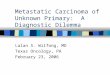 Metastatic Carcinoma of Unknown Primary: A Diagnostic Dilemma Lalan S. Wilfong, MD Texas Oncology, PA February 23, 2006