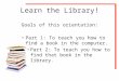 Learn the Library! Goals of this orientation: Part 1: To teach you how to find a book in the computer. Part 2: To teach you how to find that book in the