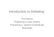 Introduction to Debating The basics Preparing a case (team) Preparing a speech (individual) Rebuttals