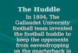 The Huddle In 1894, The Gallaudet University football team invented the football huddle to keep the opponents from eavesdropping on the quarterback in