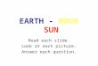 EARTH - MOON SUN Read each slide. Look at each picture. Answer each question