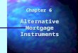 Chapter 6 Alternative Mortgage Instruments. Chapter 6 Learning Objectives n Understand alternative mortgage instruments n Understand how the characteristics