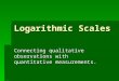 Logarithmic Scales Connecting qualitative observations with quantitative measurements