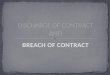 BREACH OF CONTRACT. Discharge of a contract means termination of contractual relation between the parties to a contract in other words a contract is discharged