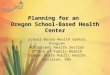 1 Planning for an Oregon School-Based Health Center School-Based Health Center Program Adolescent Health Section Office of Family Health Oregon State Public