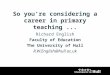 So you’re considering a career in primary teaching... Richard English Faculty of Education The University of Hull R.W.English@hull.ac.uk