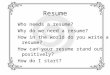 Resume Who needs a resume? Why do we need a resume? How in the world do you write a resume? How can your resume stand out positively? How do I start?
