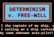 DETERMINISM v. FREE-WILL Am I the captain of my ship, or am I sailing on a ship controlled by some unknown auto-pilot?