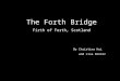 The Forth Bridge Firth of Forth, Scotland By Christina Hui and Lisa Winter