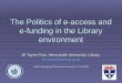 The Politics of e-access and e-funding in the Library environment Jill Taylor-Roe, Newcastle University Library Jill.Taylor-Roe@ncl.ac.uk UKSG Managing