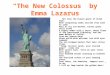 “The New Colossus” by Emma Lazarus Not like the brazen giant of Greek fame, With conquering limbs astride from land to land; Here at our sea-washed, sunset
