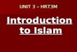 UNIT 3 – HRT3M Introduction to Islam. ISLAM Islam is an Arabic word meaning “SUBMITTING TO GOD” A person who follows the teaching of Islam is called a