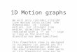 1D Motion graphs We will only consider straight line motion (also called ‘one dimensional’ or ‘linear’ motion). For straight line motion, direction can