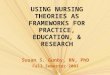 USING NURSING THEORIES AS FRAMEWORKS FOR PRACTICE, EDUCATION, & RESEARCH Susan S. Gunby, RN, PhD Fall Semester 2003