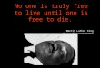 No one is truly free to live until one is free to die. Martin Luther King The eve of his assassination