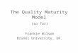 The Quality Maturity Model (so far) Frankie Wilson Brunel University, UK