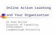Online Action Learning and Your Organisation Dr Andy Wilson Director of Capability Enhancement Loughborough University