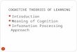 COGNITIVE THEORIES OF LEARNING Introduction Meaning of Cognition Information Processing Approach 1