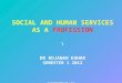 SOCIAL AND HUMAN SERVICES AS A PROFESSION \ DR ROJANAH KAHAR SEMESTER 1 2012 DR ROJANAH KAHAR SEM 1 2012