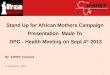Stand Up for African Mothers Campaign Presentation Made To DPG - Health Meeting on Sept 4 th 2013 By: AMREF Tanzania 4 th September, 2013 1