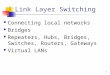 1 Link Layer Switching Connecting local networks Bridges Repeaters, Hubs, Bridges, Switches, Routers, Gateways Virtual LANs