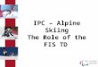 IPC – Alpine Skiing The Role of the FIS TD. IPC Alpine Skiing The Role of the FIS TD The International Paralympic Committee (IPC) is the governing body